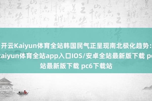 开云Kaiyun体育全站韩国民气正呈现南北极化趋势：一方面-kaiyun体育全站app入口IOS/安卓全站最新版下载 pc6下载站