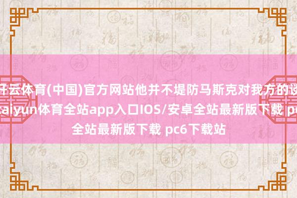 开云体育(中国)官方网站他并不堤防马斯克对我方的谈话袭击-kaiyun体育全站app入口IOS/安卓全站最新版下载 pc6下载站