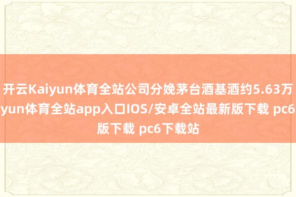 开云Kaiyun体育全站公司分娩茅台酒基酒约5.63万吨-kaiyun体育全站app入口IOS/安卓全站最新版下载 pc6下载站