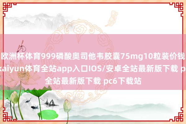 欧洲杯体育999磷酸奥司他韦胶囊75mg10粒装价钱为66元-kaiyun体育全站app入口IOS/安卓全站最新版下载 pc6下载站