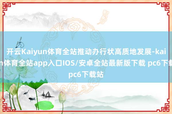 开云Kaiyun体育全站推动办行状高质地发展-kaiyun体育全站app入口IOS/安卓全站最新版下载 pc6下载站