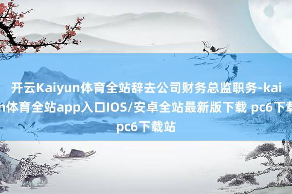 开云Kaiyun体育全站辞去公司财务总监职务-kaiyun体育全站app入口IOS/安卓全站最新版下载 pc6下载站