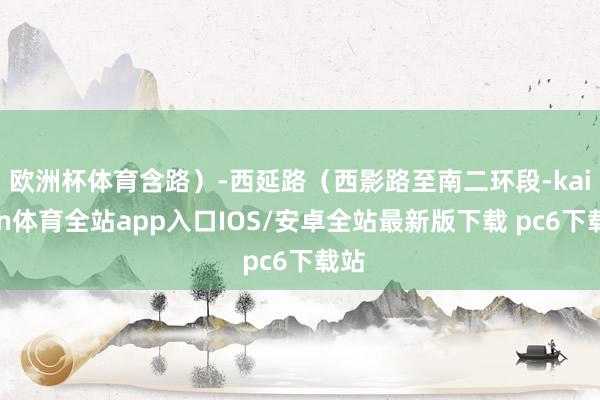 欧洲杯体育含路）-西延路（西影路至南二环段-kaiyun体育全站app入口IOS/安卓全站最新版下载 pc6下载站