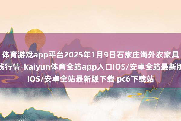 体育游戏app平台2025年1月9日石家庄海外农家具批发往来中心价钱行情-kaiyun体育全站app入口IOS/安卓全站最新版下载 pc6下载站