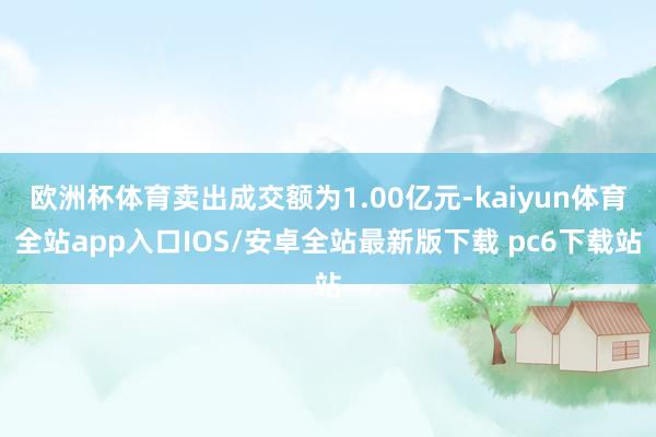 欧洲杯体育卖出成交额为1.00亿元-kaiyun体育全站app入口IOS/安卓全站最新版下载 pc6下载站