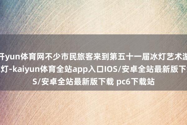 开yun体育网不少市民旅客来到第五十一届冰灯艺术游园会不雅看冰灯-kaiyun体育全站app入口IOS/安卓全站最新版下载 pc6下载站