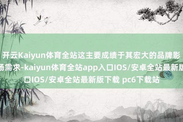 开云Kaiyun体育全站这主要成绩于其宏大的品牌影响力和繁盛的商场需求-kaiyun体育全站app入口IOS/安卓全站最新版下载 pc6下载站