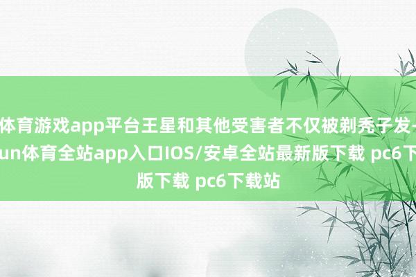 体育游戏app平台王星和其他受害者不仅被剃秃子发-kaiyun体育全站app入口IOS/安卓全站最新版下载 pc6下载站