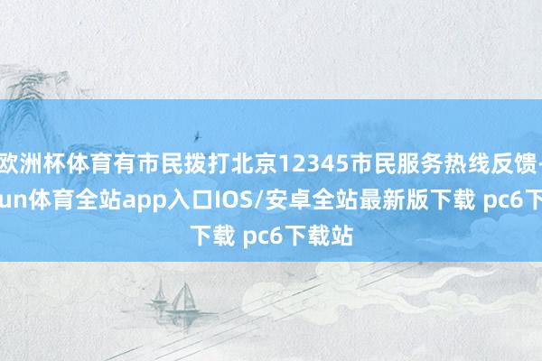 欧洲杯体育有市民拨打北京12345市民服务热线反馈-kaiyun体育全站app入口IOS/安卓全站最新版下载 pc6下载站
