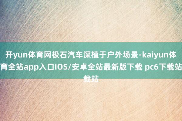 开yun体育网极石汽车深植于户外场景-kaiyun体育全站app入口IOS/安卓全站最新版下载 pc6下载站