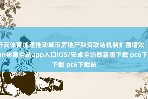 开云体育加速推动城市房地产融资联结机制扩围增效-kaiyun体育全站app入口IOS/安卓全站最新版下载 pc6下载站