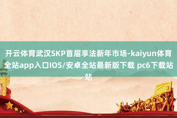 开云体育武汉SKP首届享法新年市场-kaiyun体育全站app入口IOS/安卓全站最新版下载 pc6下载站