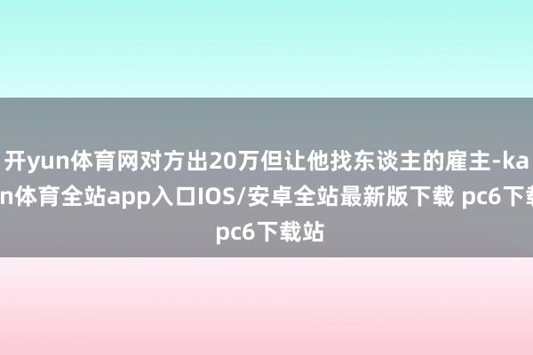 开yun体育网对方出20万但让他找东谈主的雇主-kaiyun体育全站app入口IOS/安卓全站最新版下载 pc6下载站