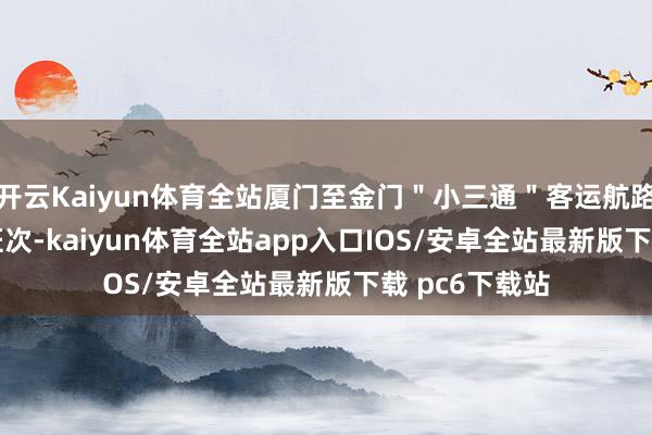 开云Kaiyun体育全站厦门至金门＂小三通＂客运航路逐日增开 4 班次-kaiyun体育全站app入口IOS/安卓全站最新版下载 pc6下载站