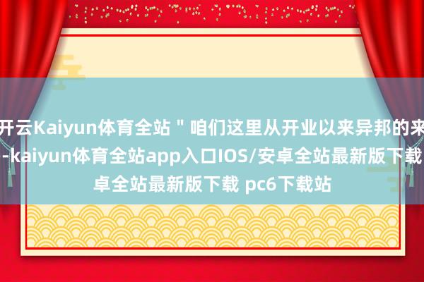 开云Kaiyun体育全站＂咱们这里从开业以来异邦的来宾一直好多-kaiyun体育全站app入口IOS/安卓全站最新版下载 pc6下载站
