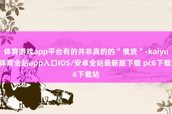 体育游戏app平台有的并非真的的＂俄货＂-kaiyun体育全站app入口IOS/安卓全站最新版下载 pc6下载站