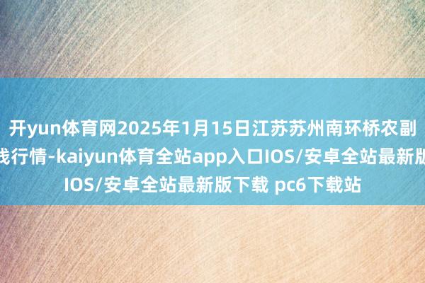 开yun体育网2025年1月15日江苏苏州南环桥农副产物批发阛阓价钱行情-kaiyun体育全站app入口IOS/安卓全站最新版下载 pc6下载站