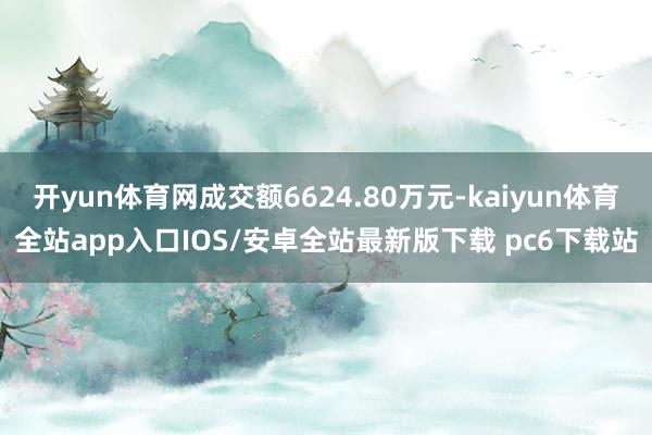 开yun体育网成交额6624.80万元-kaiyun体育全站app入口IOS/安卓全站最新版下载 pc6下载站