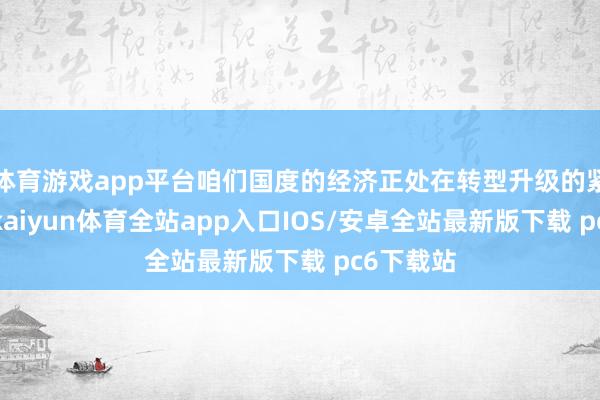 体育游戏app平台咱们国度的经济正处在转型升级的紧要关隘-kaiyun体育全站app入口IOS/安卓全站最新版下载 pc6下载站
