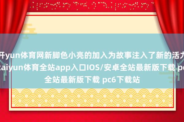 开yun体育网新脚色小亮的加入为故事注入了新的活力与看点-kaiyun体育全站app入口IOS/安卓全站最新版下载 pc6下载站