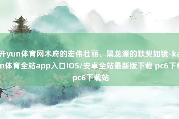 开yun体育网木府的宏伟壮丽、黑龙潭的默契如镜-kaiyun体育全站app入口IOS/安卓全站最新版下载 pc6下载站