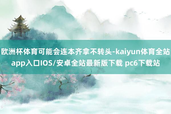 欧洲杯体育可能会连本齐拿不转头-kaiyun体育全站app入口IOS/安卓全站最新版下载 pc6下载站