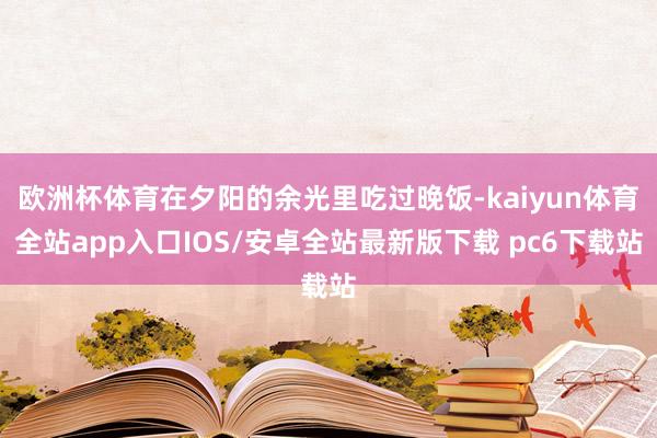 欧洲杯体育在夕阳的余光里吃过晚饭-kaiyun体育全站app入口IOS/安卓全站最新版下载 pc6下载站