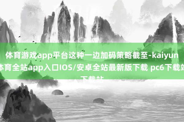 体育游戏app平台这种一边加码策略截至-kaiyun体育全站app入口IOS/安卓全站最新版下载 pc6下载站