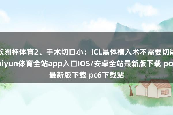 欧洲杯体育2、手术切口小：ICL晶体植入术不需要切削角膜-kaiyun体育全站app入口IOS/安卓全站最新版下载 pc6下载站