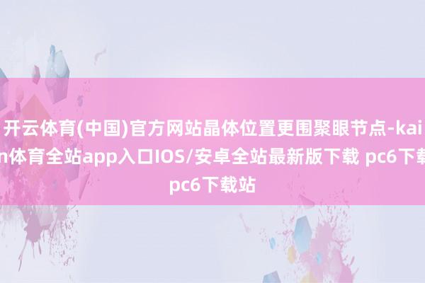 开云体育(中国)官方网站晶体位置更围聚眼节点-kaiyun体育全站app入口IOS/安卓全站最新版下载 pc6下载站