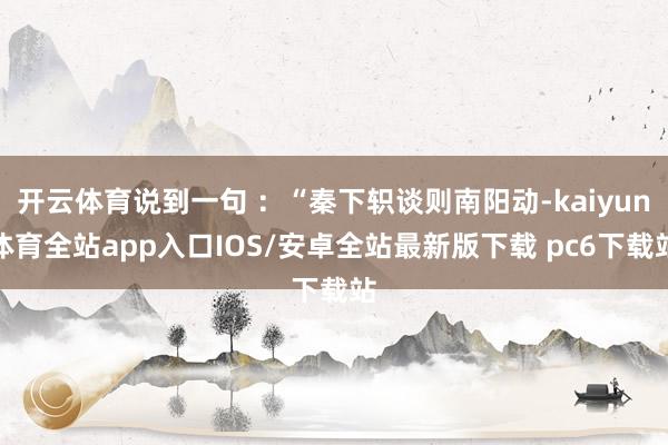 开云体育说到一句 ：“秦下轵谈则南阳动-kaiyun体育全站app入口IOS/安卓全站最新版下载 pc6下载站