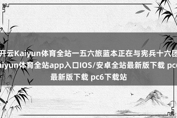 开云Kaiyun体育全站一五六旅蓝本正在与宪兵十六团换防-kaiyun体育全站app入口IOS/安卓全站最新版下载 pc6下载站