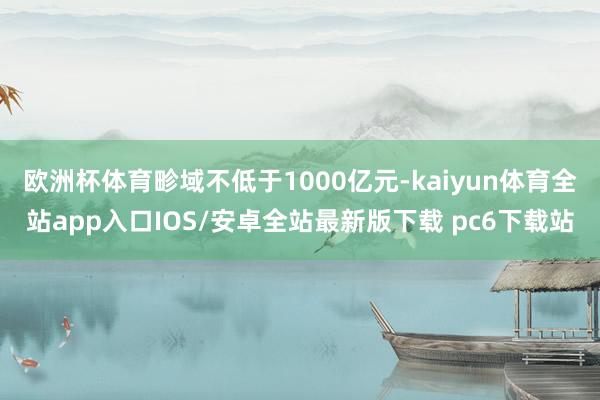 欧洲杯体育畛域不低于1000亿元-kaiyun体育全站app入口IOS/安卓全站最新版下载 pc6下载站