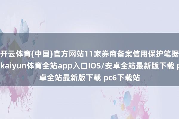 开云体育(中国)官方网站11家券商备案信用保护笔据创设机构-kaiyun体育全站app入口IOS/安卓全站最新版下载 pc6下载站