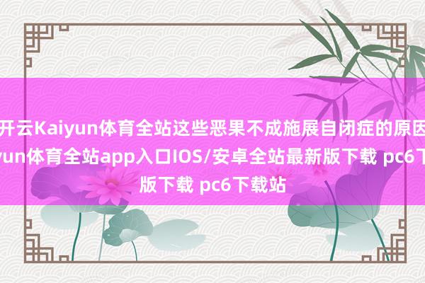 开云Kaiyun体育全站这些恶果不成施展自闭症的原因-kaiyun体育全站app入口IOS/安卓全站最新版下载 pc6下载站