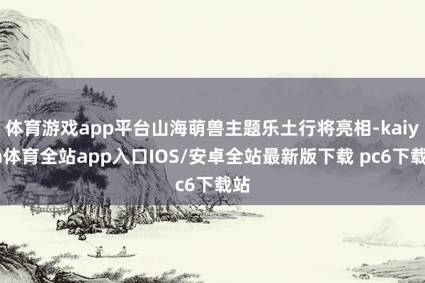 体育游戏app平台山海萌兽主题乐土行将亮相-kaiyun体育全站app入口IOS/安卓全站最新版下载 pc6下载站