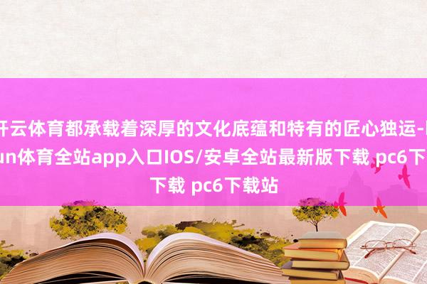 开云体育都承载着深厚的文化底蕴和特有的匠心独运-kaiyun体育全站app入口IOS/安卓全站最新版下载 pc6下载站
