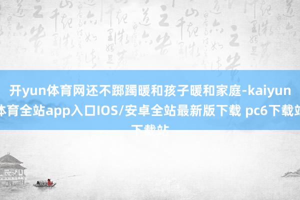 开yun体育网还不踯躅暖和孩子暖和家庭-kaiyun体育全站app入口IOS/安卓全站最新版下载 pc6下载站