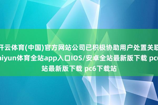 开云体育(中国)官方网站公司已积极协助用户处置关联事宜-kaiyun体育全站app入口IOS/安卓全站最新版下载 pc6下载站