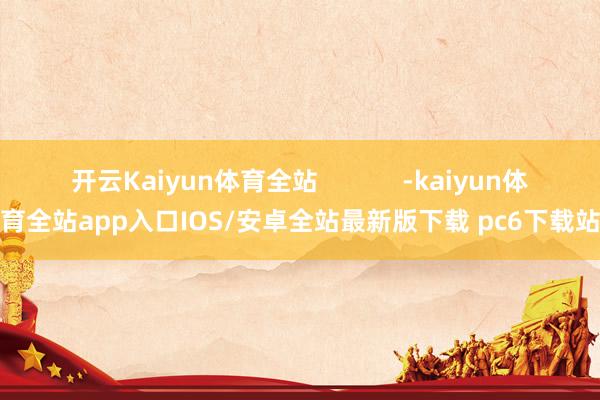 开云Kaiyun体育全站            -kaiyun体育全站app入口IOS/安卓全站最新版下载 pc6下载站