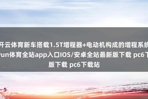 开云体育新车搭载1.5T增程器+电动机构成的增程系统-kaiyun体育全站app入口IOS/安卓全站最新版下载 pc6下载站
