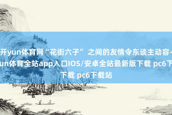 开yun体育网“花街六子” 之间的友情令东谈主动容-kaiyun体育全站app入口IOS/安卓全站最新版下载 pc6下载站