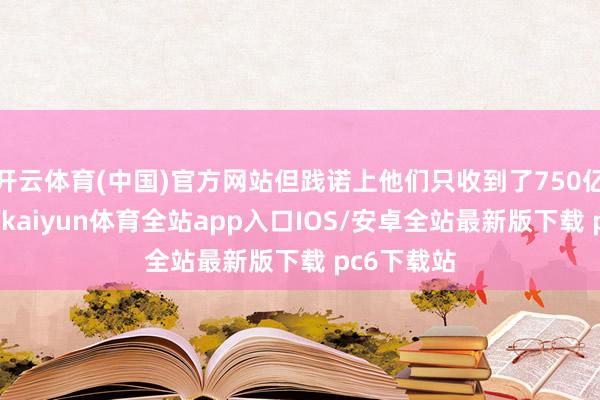 开云体育(中国)官方网站但践诺上他们只收到了750亿好意思元-kaiyun体育全站app入口IOS/安卓全站最新版下载 pc6下载站