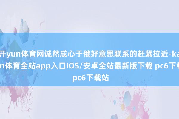 开yun体育网诚然成心于俄好意思联系的赶紧拉近-kaiyun体育全站app入口IOS/安卓全站最新版下载 pc6下载站