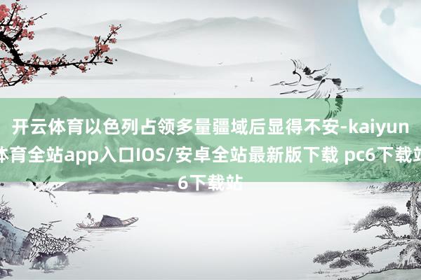 开云体育以色列占领多量疆域后显得不安-kaiyun体育全站app入口IOS/安卓全站最新版下载 pc6下载站