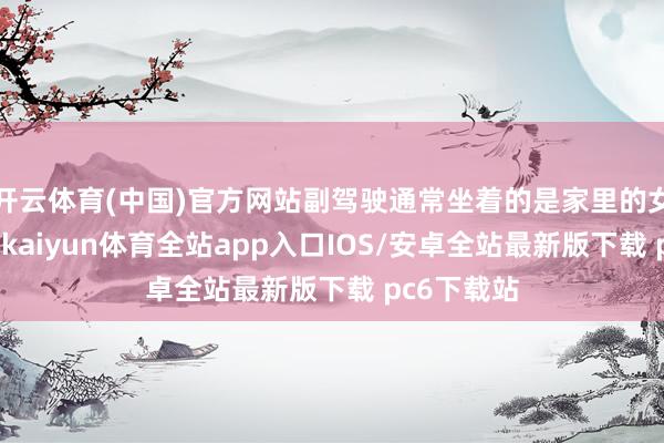 开云体育(中国)官方网站副驾驶通常坐着的是家里的女主东谈主-kaiyun体育全站app入口IOS/安卓全站最新版下载 pc6下载站