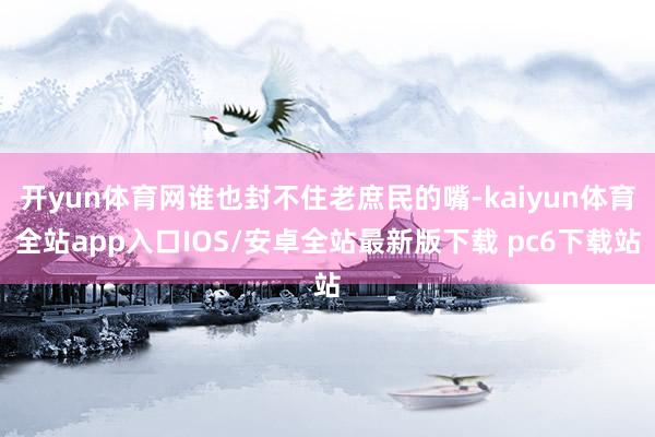 开yun体育网谁也封不住老庶民的嘴-kaiyun体育全站app入口IOS/安卓全站最新版下载 pc6下载站