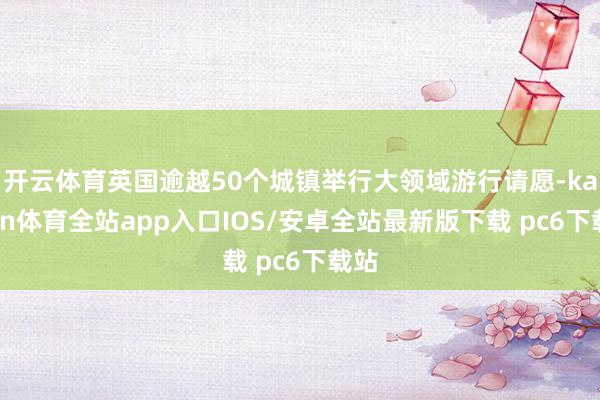 开云体育英国逾越50个城镇举行大领域游行请愿-kaiyun体育全站app入口IOS/安卓全站最新版下载 pc6下载站