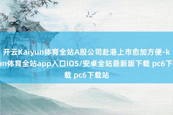 开云Kaiyun体育全站A股公司赴港上市愈加方便-kaiyun体育全站app入口IOS/安卓全站最新版下载 pc6下载站