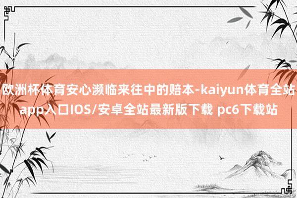 欧洲杯体育安心濒临来往中的赔本-kaiyun体育全站app入口IOS/安卓全站最新版下载 pc6下载站